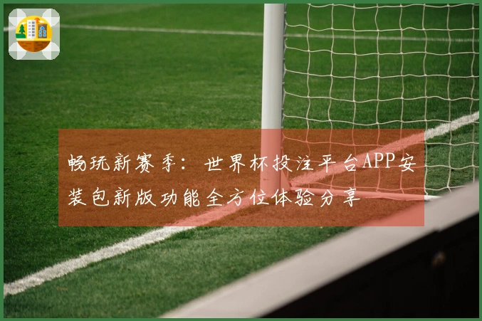 畅玩新赛季：世界杯投注平台APP安装包新版功能全方位体验分享