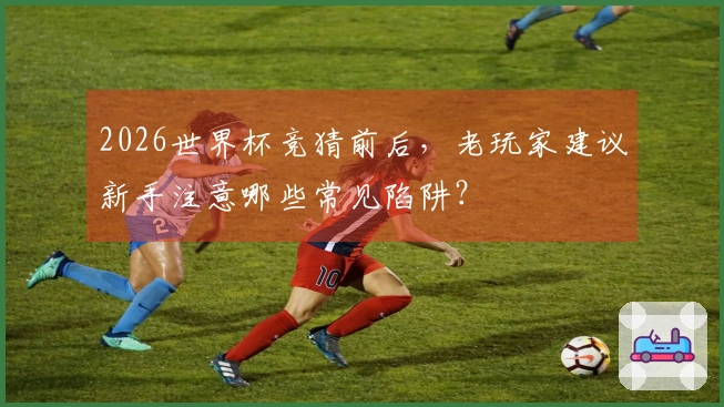2026世界杯竞猜前后，老玩家建议新手注意哪些常见陷阱？